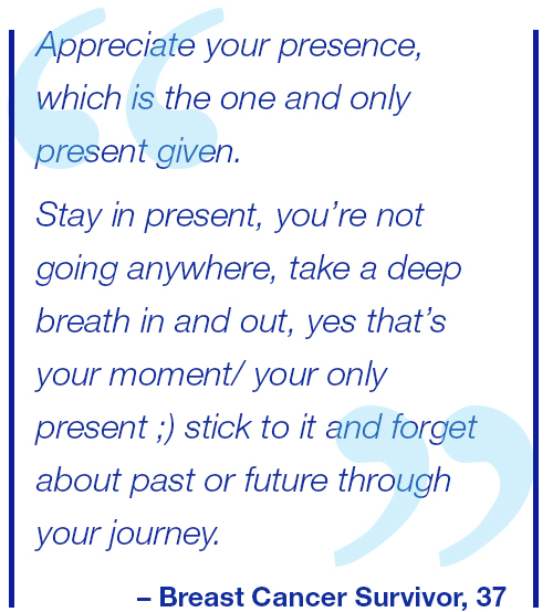 Appreciate your presence, which is the one and only present given. Stay in the present, you’re not going anywhere, take a deep breath in and out, yes that’s your moment/ your only present ;) stick to it and forget about past or future through your journey. Breast Cancer Survivor, 37.